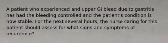 A patient who experienced and upper GI bleed due to gastritis has had the bleeding controlled and the patient's condition is now stable. For the next several hours, the nurse caring for this patient should assess for what signs and symptoms of recurrence?