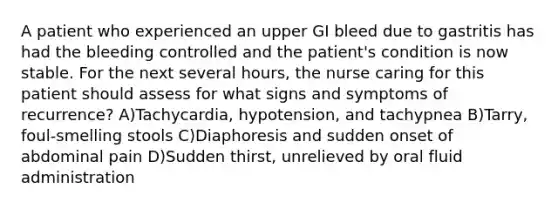 A patient who experienced an upper GI bleed due to gastritis has had the bleeding controlled and the patient's condition is now stable. For the next several hours, the nurse caring for this patient should assess for what signs and symptoms of recurrence? A)Tachycardia, hypotension, and tachypnea B)Tarry, foul-smelling stools C)Diaphoresis and sudden onset of abdominal pain D)Sudden thirst, unrelieved by oral fluid administration