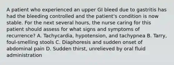 A patient who experienced an upper GI bleed due to gastritis has had the bleeding controlled and the patient's condition is now stable. For the next several hours, the nurse caring for this patient should assess for what signs and symptoms of recurrence? A. Tachycardia, hypotension, and tachypnea B. Tarry, foul-smelling stools C. Diaphoresis and sudden onset of abdominal pain D. Sudden thirst, unrelieved by oral fluid administration