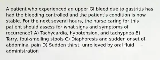 A patient who experienced an upper GI bleed due to gastritis has had the bleeding controlled and the patient's condition is now stable. For the next several hours, the nurse caring for this patient should assess for what signs and symptoms of recurrence? A) Tachycardia, hypotension, and tachypnea B) Tarry, foul-smelling stools C) Diaphoresis and sudden onset of abdominal pain D) Sudden thirst, unrelieved by oral fluid administration