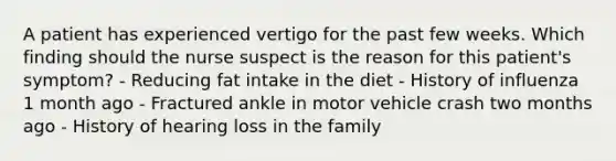 A patient has experienced vertigo for the past few weeks. Which finding should the nurse suspect is the reason for this patient's symptom? - Reducing fat intake in the diet - History of influenza 1 month ago - Fractured ankle in motor vehicle crash two months ago - History of hearing loss in the family