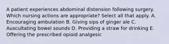 A patient experiences abdominal distension following surgery. Which nursing actions are appropriate? Select all that apply. A. Encouraging ambulation B. Giving sips of ginger ale C. Auscultating bowel sounds D. Providing a straw for drinking E. Offering the prescribed opioid analgesic