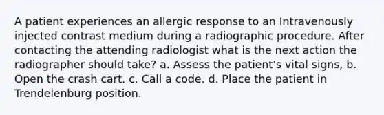 A patient experiences an allergic response to an Intravenously injected contrast medium during a radiographic procedure. After contacting the attending radiologist what is the next action the radiographer should take? a. Assess the patient's vital signs, b. Open the crash cart. c. Call a code. d. Place the patient in Trendelenburg position.