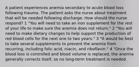 A patient experiences anemia secondary to acute blood loss following trauma. The patient asks the nurse about treatment that will be needed following discharge. How should the nurse respond? 1 "You will need to take an iron supplement for the rest of your life to make sure the anemia does not return." 2 "You will need to make dietary changes to help support the production of red blood cells for the next one to two years." 3 "It would be best to take several supplements to prevent the anemia from recurring, including folic acid, niacin, and riboflavin." 4 "Once the blood loss is controlled and blood volume is replaced, the anemia generally corrects itself, so no long-term treatment is needed.