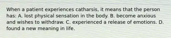 When a patient experiences catharsis, it means that the person has: A. lost physical sensation in the body. B. become anxious and wishes to withdraw. C. experienced a release of emotions. D. found a new meaning in life.