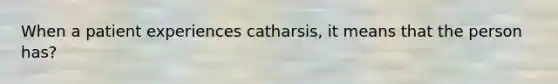 When a patient experiences catharsis, it means that the person has?