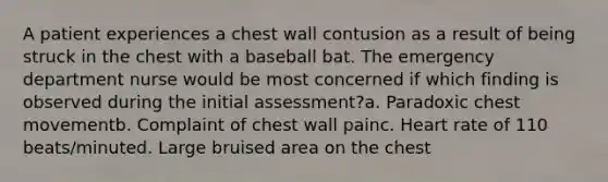 A patient experiences a chest wall contusion as a result of being struck in the chest with a baseball bat. The emergency department nurse would be most concerned if which finding is observed during the initial assessment?a. Paradoxic chest movementb. Complaint of chest wall painc. Heart rate of 110 beats/minuted. Large bruised area on the chest