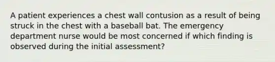 A patient experiences a chest wall contusion as a result of being struck in the chest with a baseball bat. The emergency department nurse would be most concerned if which finding is observed during the initial assessment?