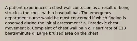 A patient experiences a chest wall contusion as a result of being struck in the chest with a baseball bat. The emergency department nurse would be most concerned if which finding is observed during the initial assessment? a. Paradoxic chest movement b. Complaint of chest wall pain c. Heart rate of 110 beats/minute d. Large bruised area on the chest