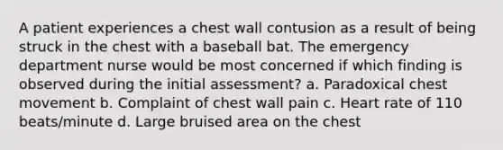 A patient experiences a chest wall contusion as a result of being struck in the chest with a baseball bat. The emergency department nurse would be most concerned if which finding is observed during the initial assessment? a. Paradoxical chest movement b. Complaint of chest wall pain c. Heart rate of 110 beats/minute d. Large bruised area on the chest