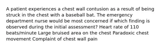 A patient experiences a chest wall contusion as a result of being struck in the chest with a baseball bat. The emergency department nurse would be most concerned if which finding is observed during the initial assessment? Heart rate of 110 beats/minute Large bruised area on the chest Paradoxic chest movement Complaint of chest wall pain