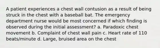 A patient experiences a chest wall contusion as a result of being struck in the chest with a baseball bat. The emergency department nurse would be most concerned if which finding is observed during the initial assessment? a. Paradoxic chest movement b. Complaint of chest wall pain c. Heart rate of 110 beats/minute d. Large, bruised area on the chest