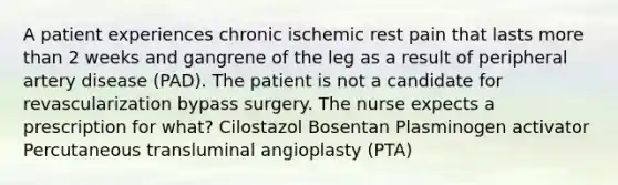 A patient experiences chronic ischemic rest pain that lasts more than 2 weeks and gangrene of the leg as a result of peripheral artery disease (PAD). The patient is not a candidate for revascularization bypass surgery. The nurse expects a prescription for what? Cilostazol Bosentan Plasminogen activator Percutaneous transluminal angioplasty (PTA)