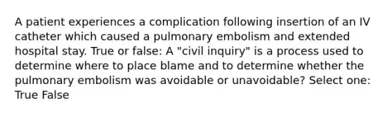 A patient experiences a complication following insertion of an IV catheter which caused a pulmonary embolism and extended hospital stay. True or false: A "civil inquiry" is a process used to determine where to place blame and to determine whether the pulmonary embolism was avoidable or unavoidable? Select one: True False