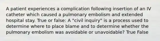 A patient experiences a complication following insertion of an IV catheter which caused a pulmonary embolism and extended hospital stay. True or false: A "civil inquiry" is a process used to determine where to place blame and to determine whether the pulmonary embolism was avoidable or unavoidable? True False