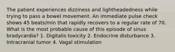 The patient experiences dizziness and lightheadedness while trying to pass a bowel movement. An immediate pulse check shows 45 beats/min that rapidly recovers to a regular rate of 70. What is the most probable cause of this episode of sinus bradycardia? 1. Digitalis toxicity 2. Endocrine disturbance 3. Intracranial tumor 4. Vagal stimulation