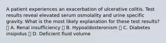 A patient experiences an exacerbation of ulcerative colitis. Test results reveal elevated serum osmolality and urine specific gravity. What is the most likely explanation for these test results? 􏰄 A. Renal insufficiency 􏰄 B. Hypoaldosteronism 􏰄 C. Diabetes insipidus 􏰄 D. Deficient fluid volume