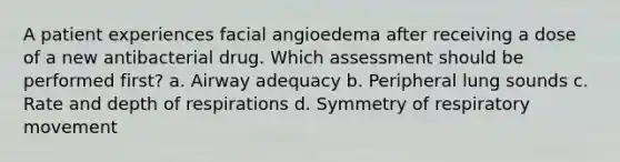 A patient experiences facial angioedema after receiving a dose of a new antibacterial drug. Which assessment should be performed first? a. Airway adequacy b. Peripheral lung sounds c. Rate and depth of respirations d. Symmetry of respiratory movement