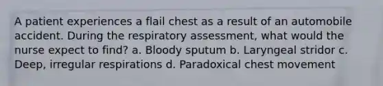 A patient experiences a flail chest as a result of an automobile accident. During the respiratory assessment, what would the nurse expect to find? a. Bloody sputum b. Laryngeal stridor c. Deep, irregular respirations d. Paradoxical chest movement