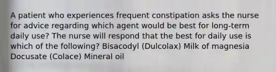 A patient who experiences frequent constipation asks the nurse for advice regarding which agent would be best for long-term daily use? The nurse will respond that the best for daily use is which of the following? Bisacodyl (Dulcolax) Milk of magnesia Docusate (Colace) Mineral oil