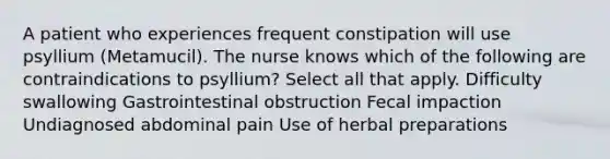 A patient who experiences frequent constipation will use psyllium (Metamucil). The nurse knows which of the following are contraindications to psyllium? Select all that apply. Difficulty swallowing Gastrointestinal obstruction Fecal impaction Undiagnosed abdominal pain Use of herbal preparations