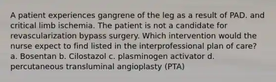 A patient experiences gangrene of the leg as a result of PAD. and critical limb ischemia. The patient is not a candidate for revascularization bypass surgery. Which intervention would the nurse expect to find listed in the interprofessional plan of care? a. Bosentan b. Cilostazol c. plasminogen activator d. percutaneous transluminal angioplasty (PTA)