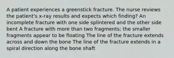 A patient experiences a greenstick fracture. The nurse reviews the patient's x-ray results and expects which finding? An incomplete fracture with one side splintered and the other side bent A fracture with more than two fragments; the smaller fragments appear to be floating The line of the fracture extends across and down the bone The line of the fracture extends in a spiral direction along the bone shaft