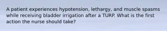 A patient experiences hypotension, lethargy, and muscle spasms while receiving bladder irrigation after a TURP. What is the first action the nurse should take?