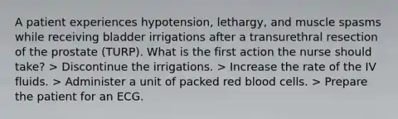 A patient experiences hypotension, lethargy, and muscle spasms while receiving bladder irrigations after a transurethral resection of the prostate (TURP). What is the first action the nurse should take? > Discontinue the irrigations. > Increase the rate of the IV fluids. > Administer a unit of packed red blood cells. > Prepare the patient for an ECG.