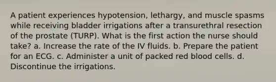 A patient experiences hypotension, lethargy, and muscle spasms while receiving bladder irrigations after a transurethral resection of the prostate (TURP). What is the first action the nurse should take? a. Increase the rate of the IV fluids. b. Prepare the patient for an ECG. c. Administer a unit of packed red blood cells. d. Discontinue the irrigations.