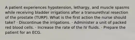 A patient experiences hypotension, lethargy, and muscle spasms while receiving bladder irrigations after a transurethral resection of the prostate (TURP). What is the first action the nurse should take? · Discontinue the irrigations. · Administer a unit of packed red blood cells. · Increase the rate of the IV fluids. · Prepare the patient for an ECG.