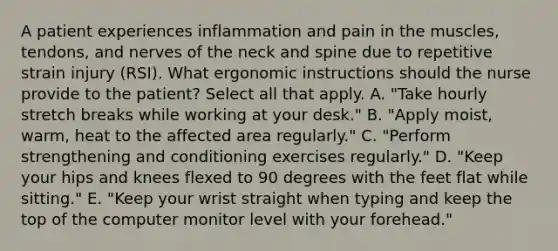 A patient experiences inflammation and pain in the muscles, tendons, and nerves of the neck and spine due to repetitive strain injury (RSI). What ergonomic instructions should the nurse provide to the patient? Select all that apply. A. "Take hourly stretch breaks while working at your desk." B. "Apply moist, warm, heat to the affected area regularly." C. "Perform strengthening and conditioning exercises regularly." D. "Keep your hips and knees flexed to 90 degrees with the feet flat while sitting." E. "Keep your wrist straight when typing and keep the top of the computer monitor level with your forehead."