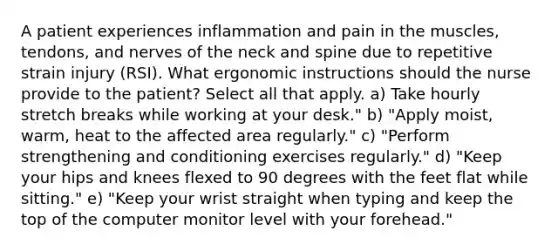 A patient experiences inflammation and pain in the muscles, tendons, and nerves of the neck and spine due to repetitive strain injury (RSI). What ergonomic instructions should the nurse provide to the patient? Select all that apply. a) Take hourly stretch breaks while working at your desk." b) "Apply moist, warm, heat to the affected area regularly." c) "Perform strengthening and conditioning exercises regularly." d) "Keep your hips and knees flexed to 90 degrees with the feet flat while sitting." e) "Keep your wrist straight when typing and keep the top of the computer monitor level with your forehead."