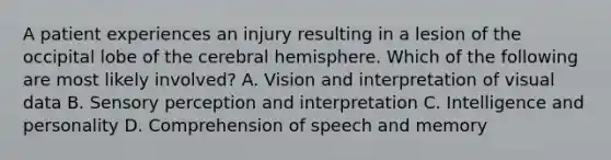 A patient experiences an injury resulting in a lesion of the occipital lobe of the cerebral hemisphere. Which of the following are most likely involved? A. Vision and interpretation of visual data B. Sensory perception and interpretation C. Intelligence and personality D. Comprehension of speech and memory