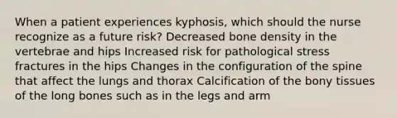 When a patient experiences kyphosis, which should the nurse recognize as a future risk? Decreased bone density in the vertebrae and hips Increased risk for pathological stress fractures in the hips Changes in the configuration of the spine that affect the lungs and thorax Calcification of the bony tissues of the long bones such as in the legs and arm