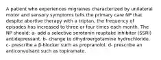 A patient who experiences migraines characterized by unilateral motor and sensory symptoms tells the primary care NP that despite abortive therapy with a triptan, the frequency of episodes has increased to three or four times each month. The NP should: a- add a selective serotonin reuptake inhibitor (SSRI) antidepressant. b- change to dihydroergotamine hydrochloride. c- prescribe a β-blocker such as propranolol. d- prescribe an anticonvulsant such as topiramate.