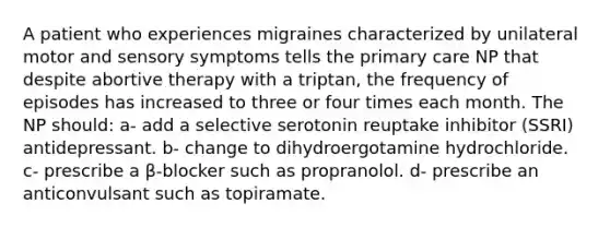 A patient who experiences migraines characterized by unilateral motor and sensory symptoms tells the primary care NP that despite abortive therapy with a triptan, the frequency of episodes has increased to three or four times each month. The NP should: a- add a selective serotonin reuptake inhibitor (SSRI) antidepressant. b- change to dihydroergotamine hydrochloride. c- prescribe a β-blocker such as propranolol. d- prescribe an anticonvulsant such as topiramate.