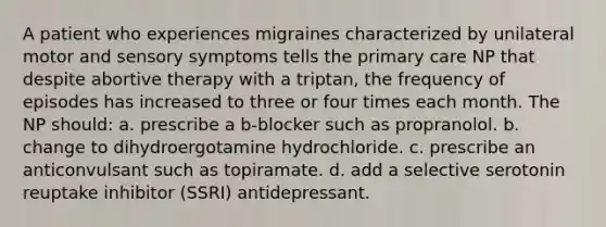 A patient who experiences migraines characterized by unilateral motor and sensory symptoms tells the primary care NP that despite abortive therapy with a triptan, the frequency of episodes has increased to three or four times each month. The NP should: a. prescribe a b-blocker such as propranolol. b. change to dihydroergotamine hydrochloride. c. prescribe an anticonvulsant such as topiramate. d. add a selective serotonin reuptake inhibitor (SSRI) antidepressant.