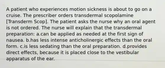 A patient who experiences motion sickness is about to go on a cruise. The prescriber orders transdermal scopolamine [Transderm Scop]. The patient asks the nurse why an oral agent is not ordered. The nurse will explain that the transdermal preparation: a.can be applied as needed at the first sign of nausea. b.has less intense anticholinergic effects than the oral form. c.is less sedating than the oral preparation. d.provides direct effects, because it is placed close to the vestibular apparatus of the ear.