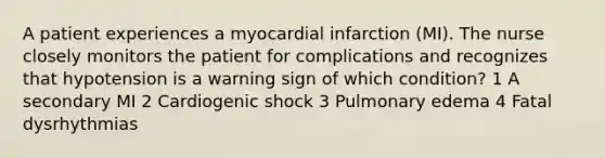 A patient experiences a myocardial infarction (MI). The nurse closely monitors the patient for complications and recognizes that hypotension is a warning sign of which condition? 1 A secondary MI 2 Cardiogenic shock 3 Pulmonary edema 4 Fatal dysrhythmias