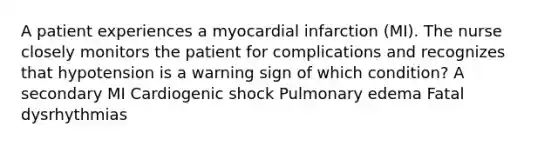 A patient experiences a myocardial infarction (MI). The nurse closely monitors the patient for complications and recognizes that hypotension is a warning sign of which condition? A secondary MI Cardiogenic shock Pulmonary edema Fatal dysrhythmias