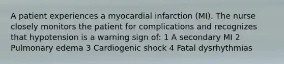 A patient experiences a myocardial infarction (MI). The nurse closely monitors the patient for complications and recognizes that hypotension is a warning sign of: 1 A secondary MI 2 Pulmonary edema 3 Cardiogenic shock 4 Fatal dysrhythmias