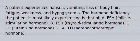 A patient experiences nausea, vomiting, loss of body hair, fatigue, weakness, and hypoglycemia. The hormone deficiency the patient is most likely experiencing is that of: A. FSH (follicle-stimulating hormone). B. TSH (thyroid-stimulating hormone). C. LH (luteinizing hormone). D. ACTH (adrenocorticotropic hormone).