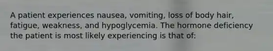 A patient experiences nausea, vomiting, loss of body hair, fatigue, weakness, and hypoglycemia. The hormone deficiency the patient is most likely experiencing is that of: