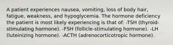 A patient experiences nausea, vomiting, loss of body hair, fatigue, weakness, and hypoglycemia. The hormone deficiency the patient is most likely experiencing is that of: -TSH (thyroid-stimulating hormone). -FSH (follicle-stimulating hormone). -LH (luteinizing hormone). -ACTH (adrenocorticotropic hormone).