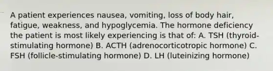 A patient experiences nausea, vomiting, loss of body hair, fatigue, weakness, and hypoglycemia. The hormone deficiency the patient is most likely experiencing is that of: A. TSH (thyroid-stimulating hormone) B. ACTH (adrenocorticotropic hormone) C. FSH (follicle-stimulating hormone) D. LH (luteinizing hormone)