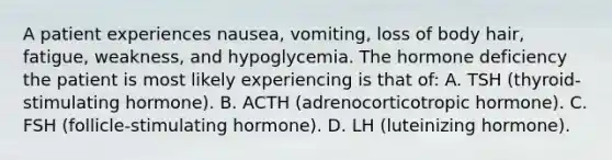 A patient experiences nausea, vomiting, loss of body hair, fatigue, weakness, and hypoglycemia. The hormone deficiency the patient is most likely experiencing is that of: A. TSH (thyroid-stimulating hormone). B. ACTH (adrenocorticotropic hormone). C. FSH (follicle-stimulating hormone). D. LH (luteinizing hormone).