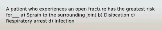 A patient who experiences an open fracture has the greatest risk for___ a) Sprain to the surrounding joint b) Dislocation c) Respiratory arrest d) Infection