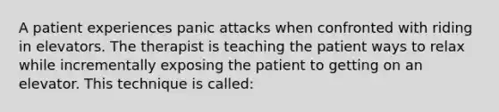 A patient experiences panic attacks when confronted with riding in elevators. The therapist is teaching the patient ways to relax while incrementally exposing the patient to getting on an elevator. This technique is called: