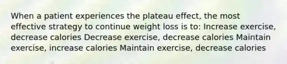 When a patient experiences the plateau effect, the most effective strategy to continue weight loss is to: Increase exercise, decrease calories Decrease exercise, decrease calories Maintain exercise, increase calories Maintain exercise, decrease calories